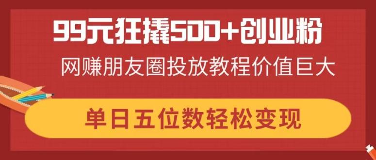 （14247期）99元狂撬500+创业粉，网赚朋友圈投放教程价值巨大，单日五位数轻松变现|轻创终点站